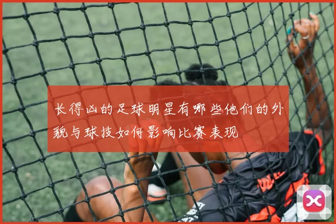 长得凶的足球明星有哪些他们的外貌与球技如何影响比赛表现