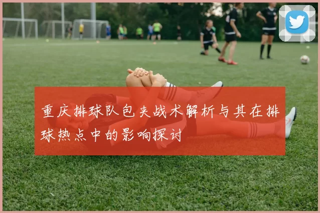 重庆排球队包夹战术解析与其在排球热点中的影响探讨