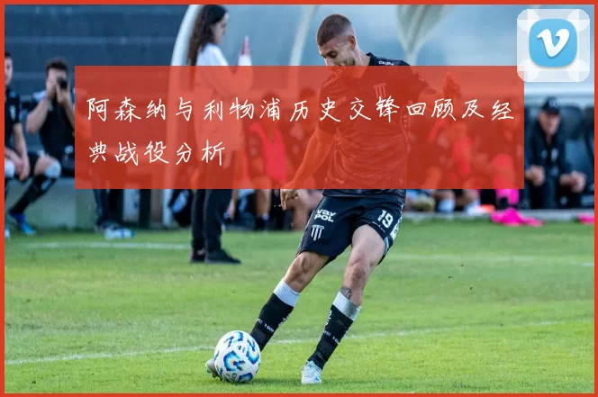 阿森纳与利物浦历史交锋回顾及经典战役分析