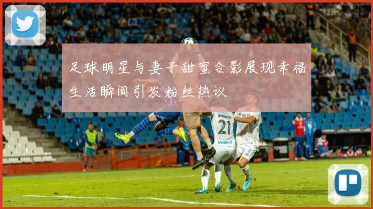 足球明星与妻子甜蜜合影展现幸福生活瞬间引发粉丝热议