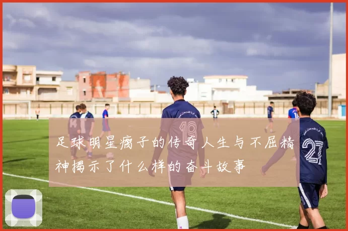 足球明星瘸子的传奇人生与不屈精神揭示了什么样的奋斗故事