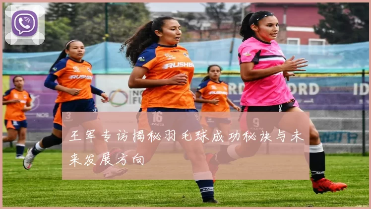 王军专访揭秘羽毛球成功秘诀与未来发展方向