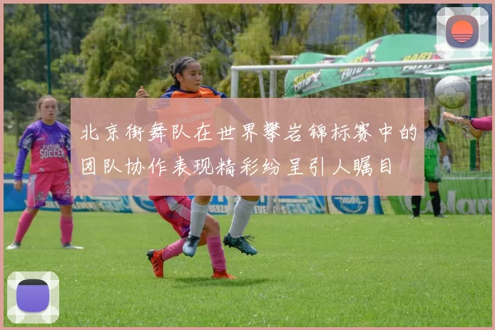 北京街舞队在世界攀岩锦标赛中的团队协作表现精彩纷呈引人瞩目