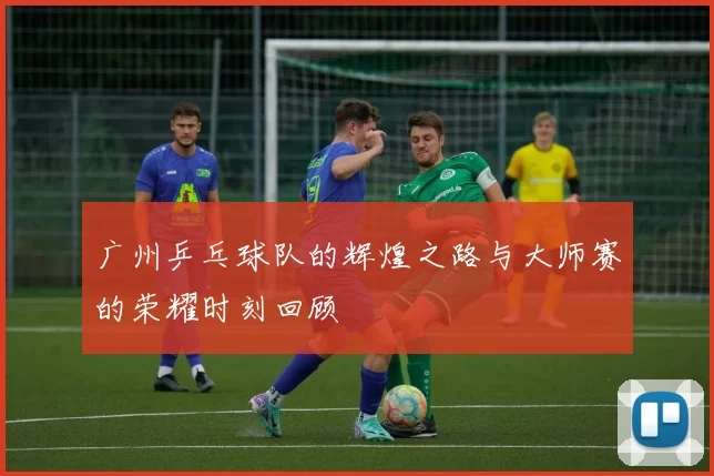 广州乒乓球队的辉煌之路与大师赛的荣耀时刻回顾