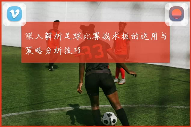 深入解析足球比赛战术板的运用与策略分析技巧