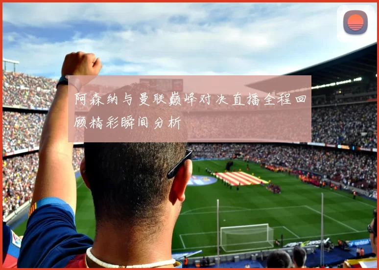 阿森纳与曼联巅峰对决直播全程回顾精彩瞬间分析