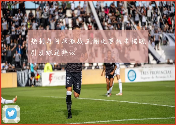 热刺与河床激战正酣比赛结果揭晓引发球迷热议