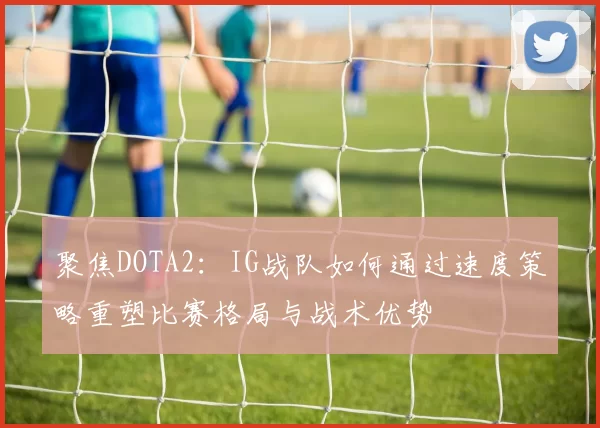聚焦DOTA2：IG战队如何通过速度策略重塑比赛格局与战术优势