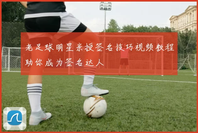 老足球明星亲授签名技巧视频教程助你成为签名达人