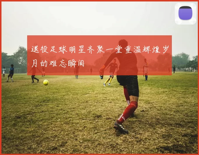 退役足球明星齐聚一堂重温辉煌岁月的难忘瞬间