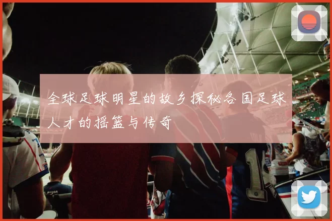 全球足球明星的故乡探秘各国足球人才的摇篮与传奇