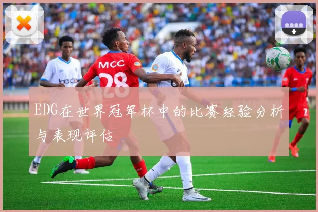 EDG在世界冠军杯中的比赛经验分析与表现评估
