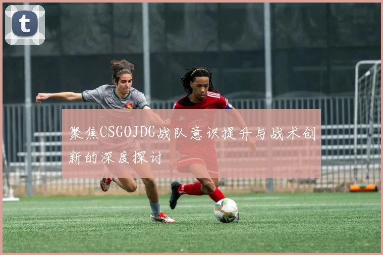 聚焦CSGOJDG战队意识提升与战术创新的深度探讨