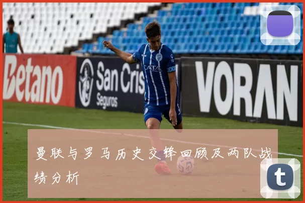 曼联与罗马历史交锋回顾及两队战绩分析