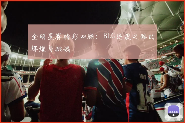 全明星赛精彩回顾：BLG逆袭之路的辉煌与挑战
