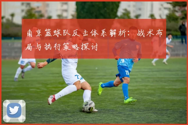 南京篮球队反击体系解析：战术布局与执行策略探讨