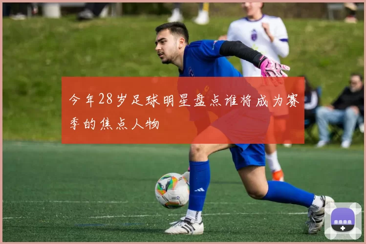 今年28岁足球明星盘点谁将成为赛季的焦点人物