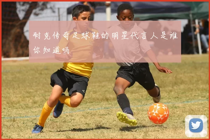 耐克传奇足球鞋的明星代言人是谁你知道吗