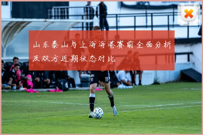 山东泰山与上海海港赛前全面分析及双方近期状态对比