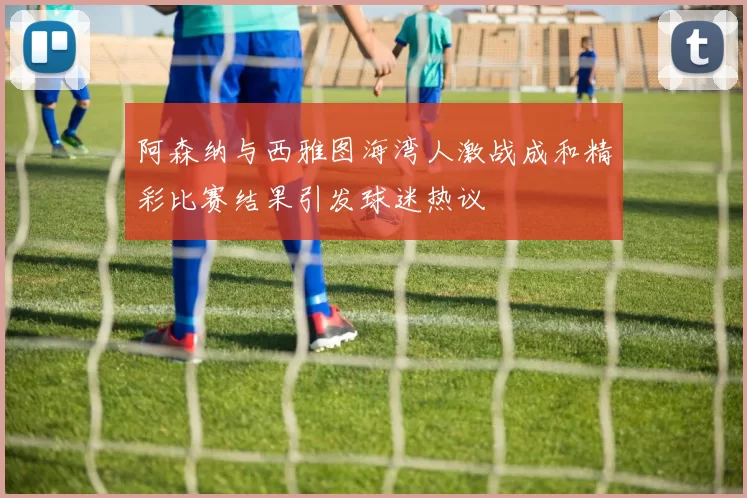 阿森纳与西雅图海湾人激战成和精彩比赛结果引发球迷热议