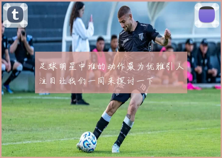 足球明星中谁的动作最为优雅引人注目让我们一同来探讨一下