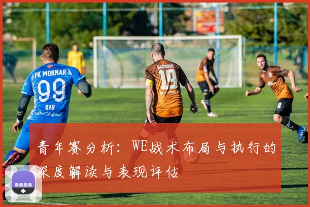 青年赛分析：WE战术布局与执行的深度解读与表现评估