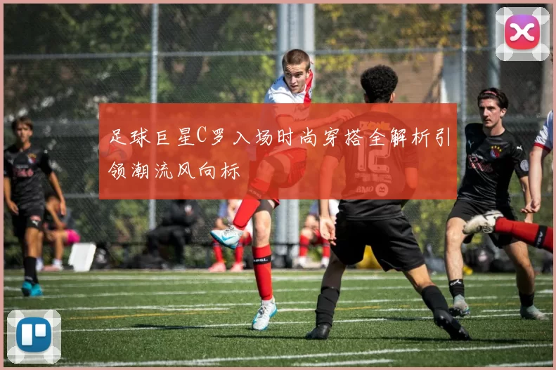 足球巨星C罗入场时尚穿搭全解析引领潮流风向标