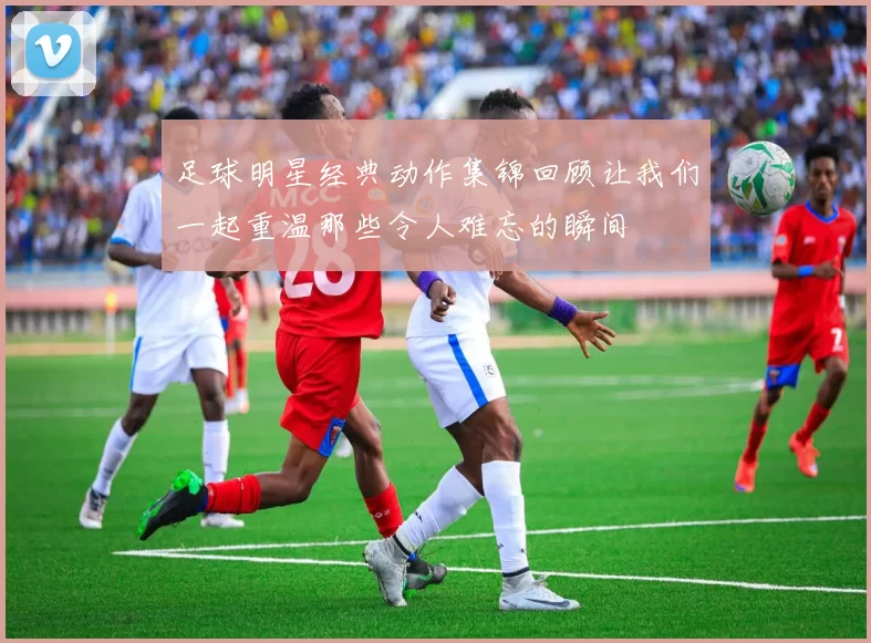 足球明星经典动作集锦回顾让我们一起重温那些令人难忘的瞬间