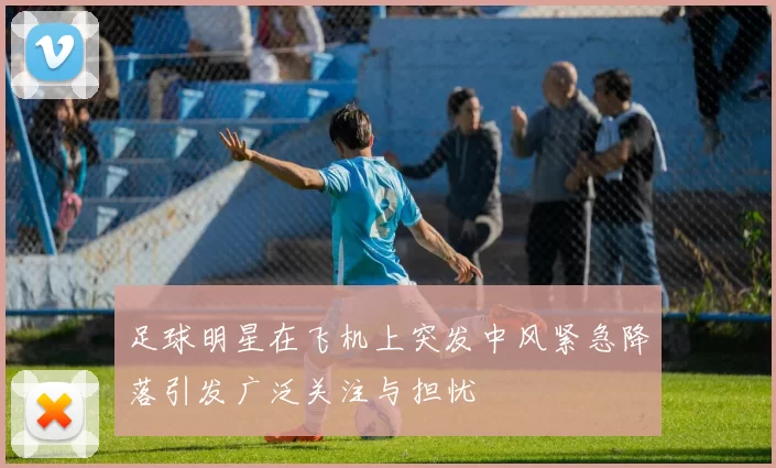 足球明星在飞机上突发中风紧急降落引发广泛关注与担忧