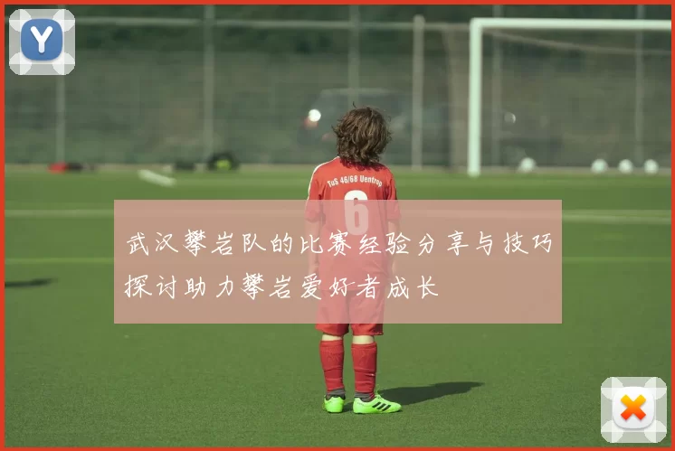武汉攀岩队的比赛经验分享与技巧探讨助力攀岩爱好者成长