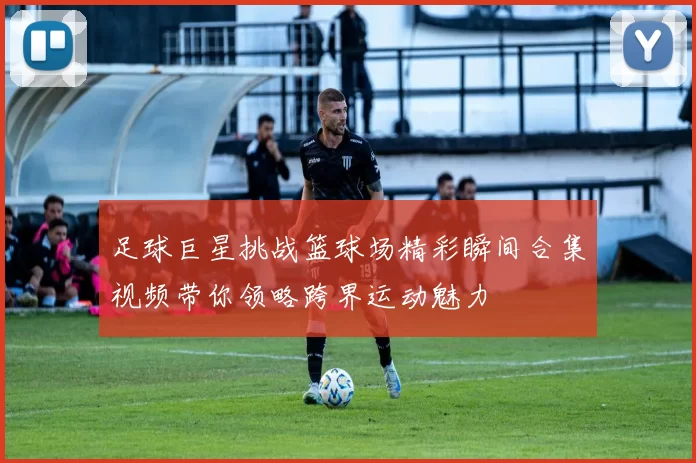 足球巨星挑战篮球场精彩瞬间合集视频带你领略跨界运动魅力