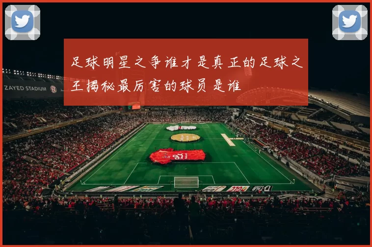 足球明星之争谁才是真正的足球之王揭秘最厉害的球员是谁