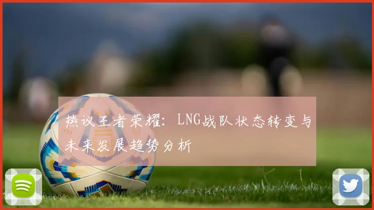 热议王者荣耀：LNG战队状态转变与未来发展趋势分析