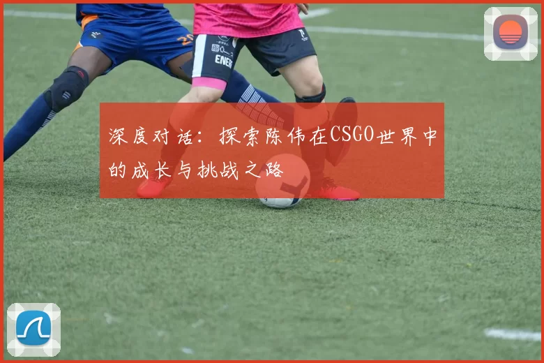 深度对话：探索陈伟在CSGO世界中的成长与挑战之路