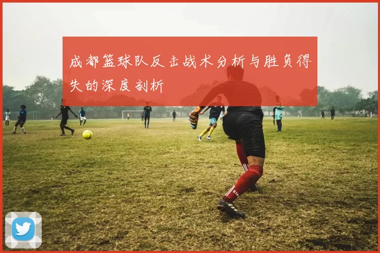 成都篮球队反击战术分析与胜负得失的深度剖析