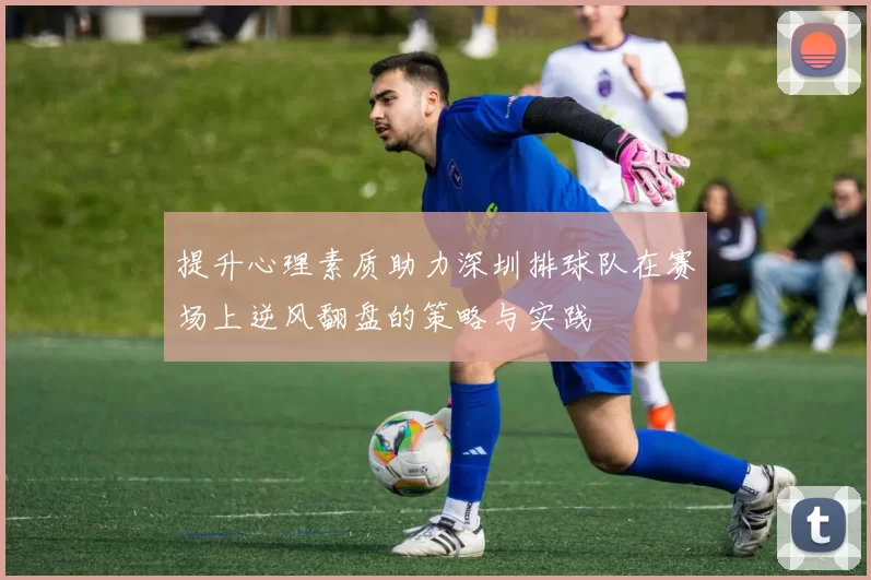 提升心理素质助力深圳排球队在赛场上逆风翻盘的策略与实践