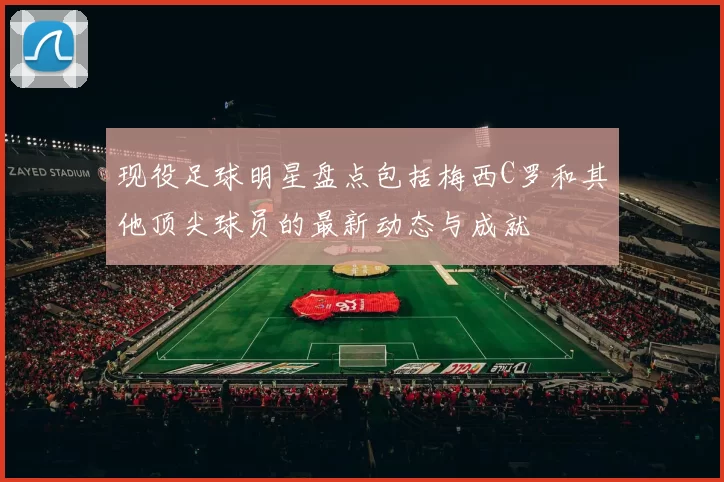 现役足球明星盘点包括梅西C罗和其他顶尖球员的最新动态与成就