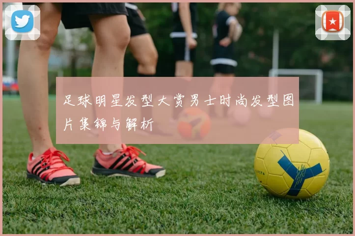 足球明星发型大赏男士时尚发型图片集锦与解析
