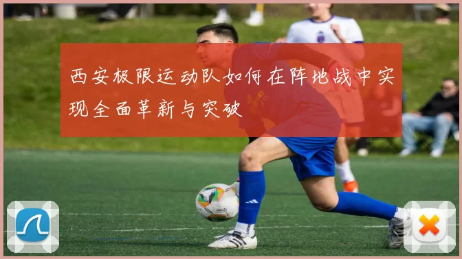 西安极限运动队如何在阵地战中实现全面革新与突破