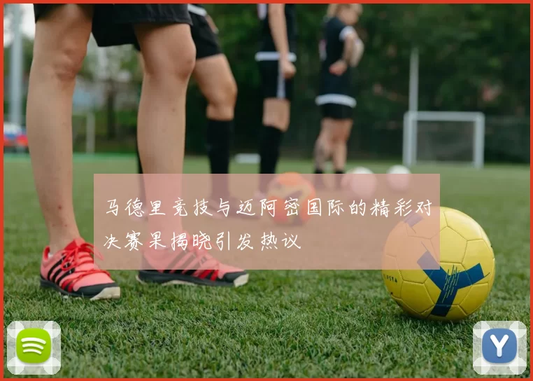 马德里竞技与迈阿密国际的精彩对决赛果揭晓引发热议