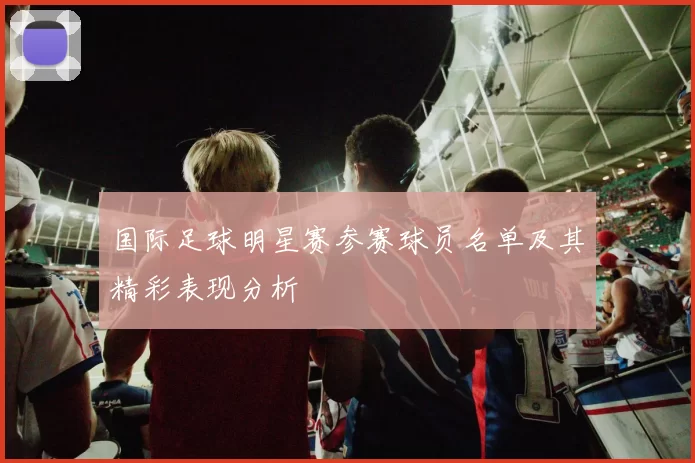 国际足球明星赛参赛球员名单及其精彩表现分析