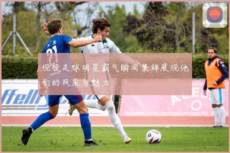 现役足球明星霸气瞬间集锦展现他们的风采与魅力