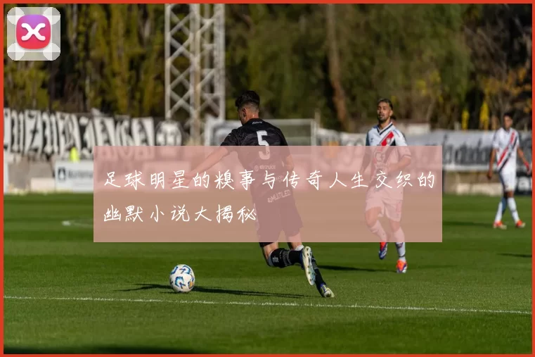 足球明星的糗事与传奇人生交织的幽默小说大揭秘