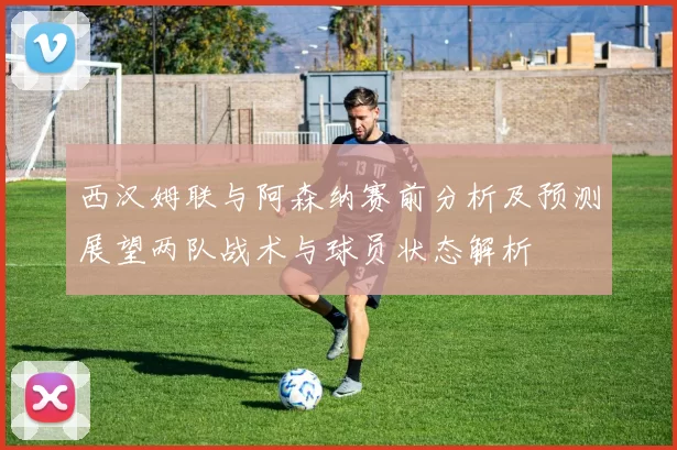 西汉姆联与阿森纳赛前分析及预测展望两队战术与球员状态解析