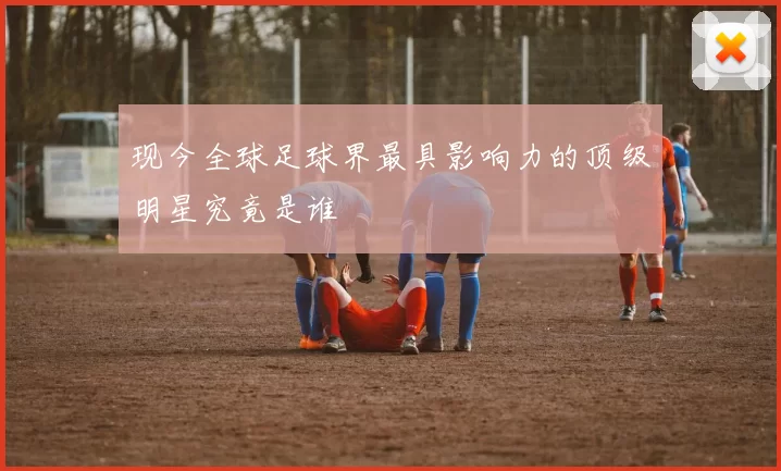 现今全球足球界最具影响力的顶级明星究竟是谁